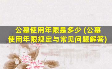 公墓使用年限是多少 (公墓使用年限规定与常见问题解答)